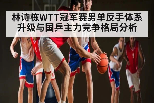 林诗栋WTT冠军赛男单反手体系升级与国乒主力竞争格局分析