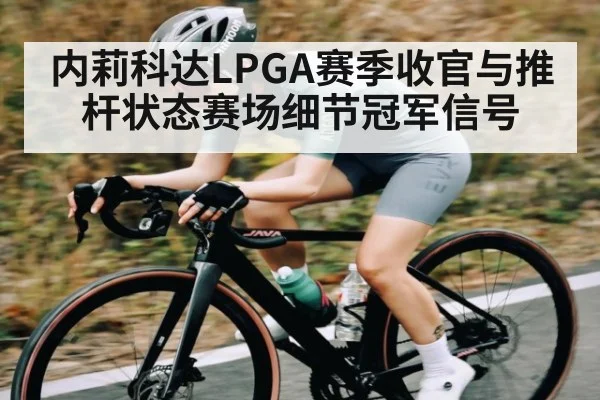 内莉科达LPGA赛季收官与推杆状态赛场细节冠军信号