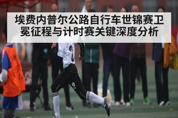 埃费内普尔公路自行车世锦赛卫冕征程与计时赛关键深度分析